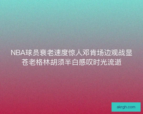 NBA球员衰老速度惊人邓肯场边观战显苍老格林胡须半白感叹时光流逝