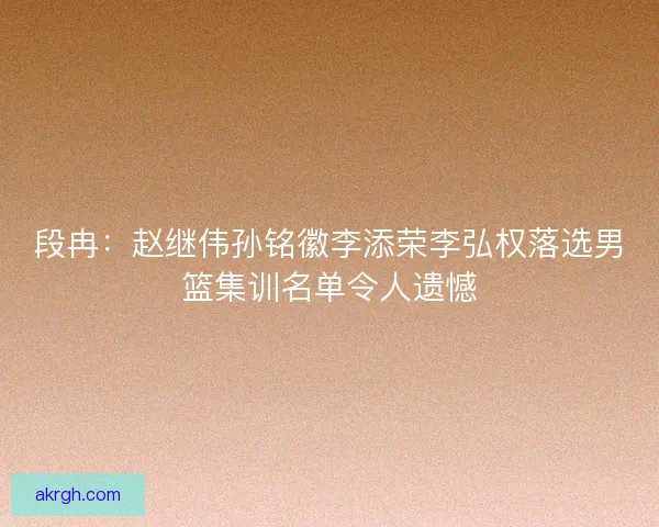 段冉：赵继伟孙铭徽李添荣李弘权落选男篮集训名单令人遗憾