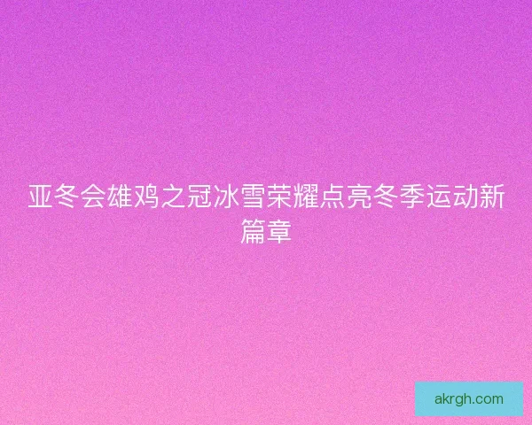 亚冬会雄鸡之冠冰雪荣耀点亮冬季运动新篇章