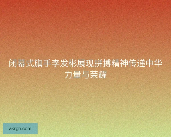 闭幕式旗手李发彬展现拼搏精神传递中华力量与荣耀