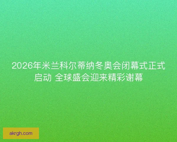 2026年米兰科尔蒂纳冬奥会闭幕式正式启动 全球盛会迎来精彩谢幕