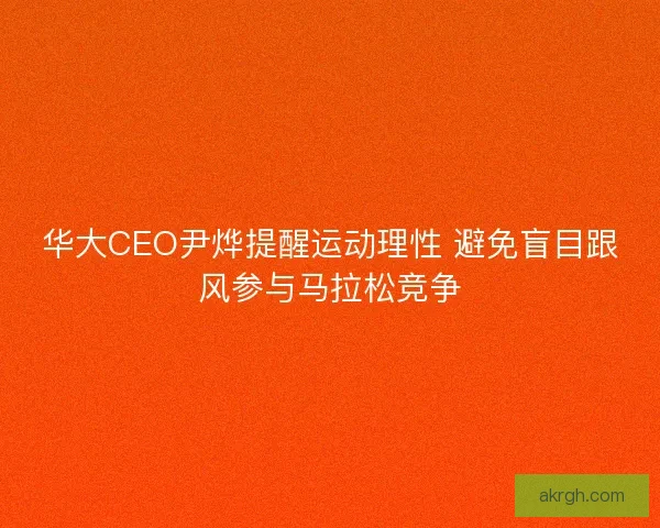 华大CEO尹烨提醒运动理性 避免盲目跟风参与马拉松竞争