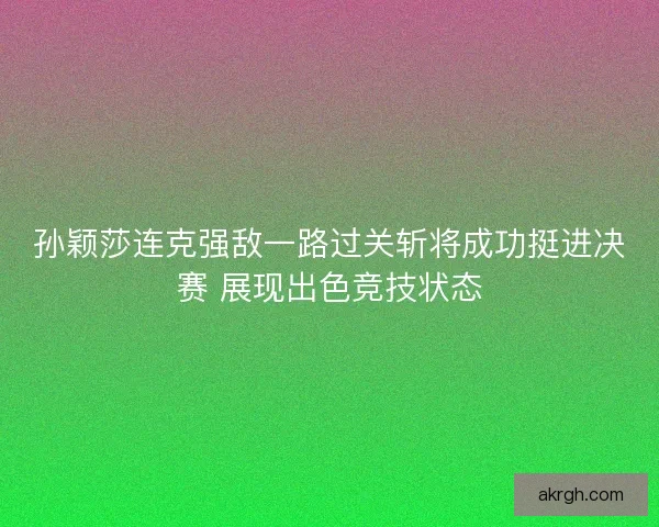 孙颖莎连克强敌一路过关斩将成功挺进决赛 展现出色竞技状态