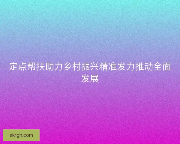 定点帮扶助力乡村振兴精准发力推动全面发展