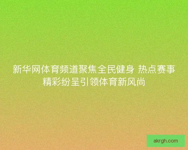 新华网体育频道聚焦全民健身 热点赛事精彩纷呈引领体育新风尚