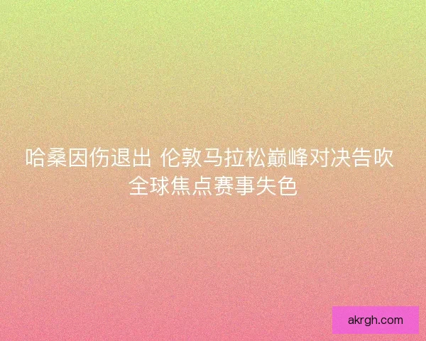 哈桑因伤退出 伦敦马拉松巅峰对决告吹 全球焦点赛事失色