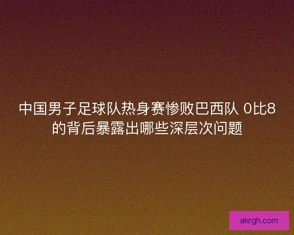 中国男子足球队热身赛惨败巴西队 0比8的背后暴露出哪些深层次问题
