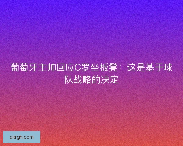 葡萄牙主帅回应C罗坐板凳：这是基于球队战略的决定